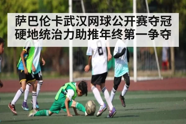 萨巴伦卡武汉网球公开赛夺冠 硬地统治力助推年终第一争夺