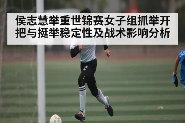 侯志慧举重世锦赛女子组抓举开把与挺举稳定性及战术影响分析